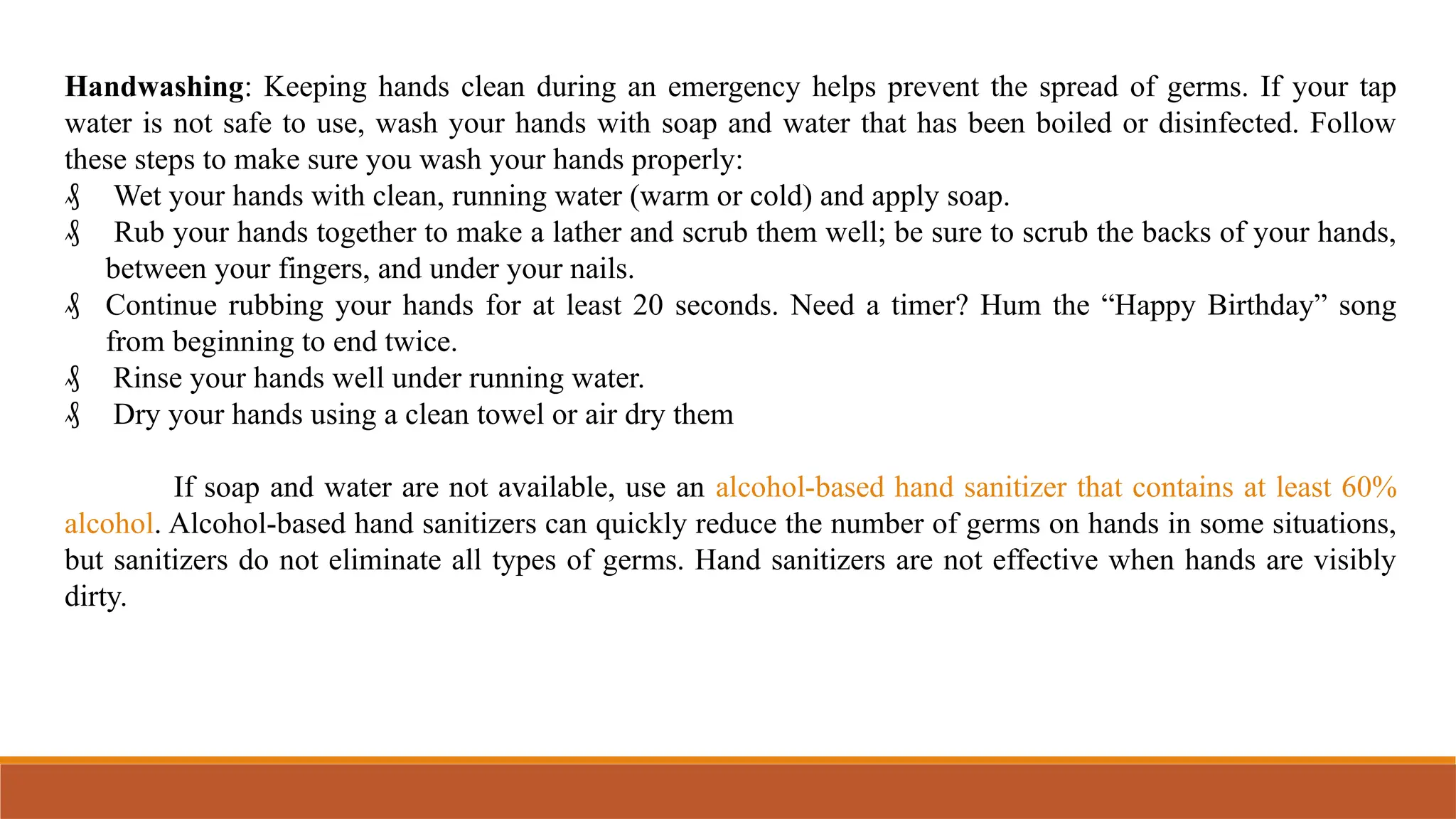 Handwashing: Keeping hands clean during an emergency helps prevent the spread of germs. If your tap
water is not safe to use, wash your hands with soap and water that has been boiled or disinfected. Follow
these steps to make sure you wash your hands properly:
₰ Wet your hands with clean, running water (warm or cold) and apply soap.
₰ Rub your hands together to make a lather and scrub them well; be sure to scrub the backs of your hands,
between your fingers, and under your nails.
₰ Continue rubbing your hands for at least 20 seconds. Need a timer? Hum the “Happy Birthday” song
from beginning to end twice.
₰ Rinse your hands well under running water.
₰ Dry your hands using a clean towel or air dry them
If soap and water are not available, use an alcohol-based hand sanitizer that contains at least 60%
alcohol. Alcohol-based hand sanitizers can quickly reduce the number of germs on hands in some situations,
but sanitizers do not eliminate all types of germs. Hand sanitizers are not effective when hands are visibly
dirty.
 