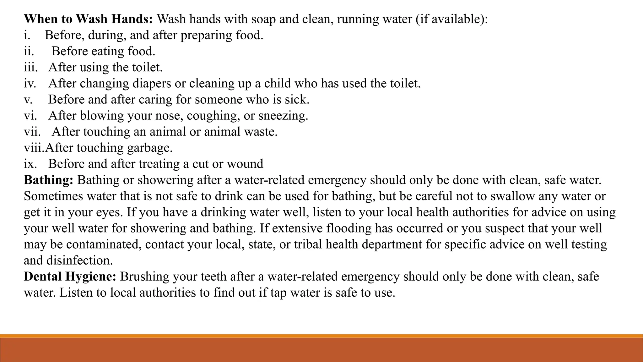 When to Wash Hands: Wash hands with soap and clean, running water (if available):
i. Before, during, and after preparing food.
ii. Before eating food.
iii. After using the toilet.
iv. After changing diapers or cleaning up a child who has used the toilet.
v. Before and after caring for someone who is sick.
vi. After blowing your nose, coughing, or sneezing.
vii. After touching an animal or animal waste.
viii.After touching garbage.
ix. Before and after treating a cut or wound
Bathing: Bathing or showering after a water-related emergency should only be done with clean, safe water.
Sometimes water that is not safe to drink can be used for bathing, but be careful not to swallow any water or
get it in your eyes. If you have a drinking water well, listen to your local health authorities for advice on using
your well water for showering and bathing. If extensive flooding has occurred or you suspect that your well
may be contaminated, contact your local, state, or tribal health department for specific advice on well testing
and disinfection.
Dental Hygiene: Brushing your teeth after a water-related emergency should only be done with clean, safe
water. Listen to local authorities to find out if tap water is safe to use.
 