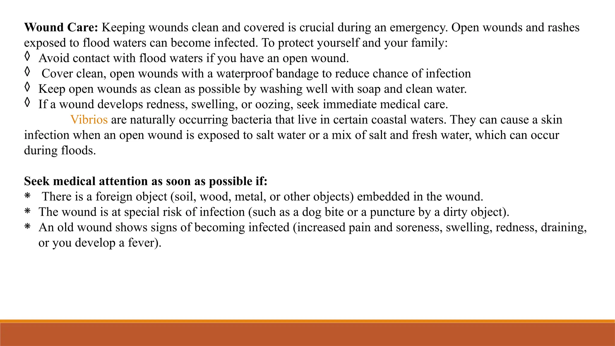Wound Care: Keeping wounds clean and covered is crucial during an emergency. Open wounds and rashes
exposed to flood waters can become infected. To protect yourself and your family:
◊ Avoid contact with flood waters if you have an open wound.
◊ Cover clean, open wounds with a waterproof bandage to reduce chance of infection
◊ Keep open wounds as clean as possible by washing well with soap and clean water.
◊ If a wound develops redness, swelling, or oozing, seek immediate medical care.
Vibrios are naturally occurring bacteria that live in certain coastal waters. They can cause a skin
infection when an open wound is exposed to salt water or a mix of salt and fresh water, which can occur
during floods.
Seek medical attention as soon as possible if:
⁕ There is a foreign object (soil, wood, metal, or other objects) embedded in the wound.
⁕ The wound is at special risk of infection (such as a dog bite or a puncture by a dirty object).
⁕ An old wound shows signs of becoming infected (increased pain and soreness, swelling, redness, draining,
or you develop a fever).
 