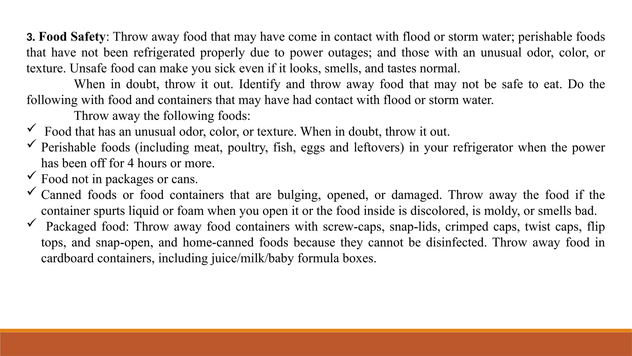 3. Food Safety: Throw away food that may have come in contact with flood or storm water; perishable foods
that have not been refrigerated properly due to power outages; and those with an unusual odor, color, or
texture. Unsafe food can make you sick even if it looks, smells, and tastes normal.
When in doubt, throw it out. Identify and throw away food that may not be safe to eat. Do the
following with food and containers that may have had contact with flood or storm water.
Throw away the following foods:
 Food that has an unusual odor, color, or texture. When in doubt, throw it out.
 Perishable foods (including meat, poultry, fish, eggs and leftovers) in your refrigerator when the power
has been off for 4 hours or more.
 Food not in packages or cans.
 Canned foods or food containers that are bulging, opened, or damaged. Throw away the food if the
container spurts liquid or foam when you open it or the food inside is discolored, is moldy, or smells bad.
 Packaged food: Throw away food containers with screw-caps, snap-lids, crimped caps, twist caps, flip
tops, and snap-open, and home-canned foods because they cannot be disinfected. Throw away food in
cardboard containers, including juice/milk/baby formula boxes.
 