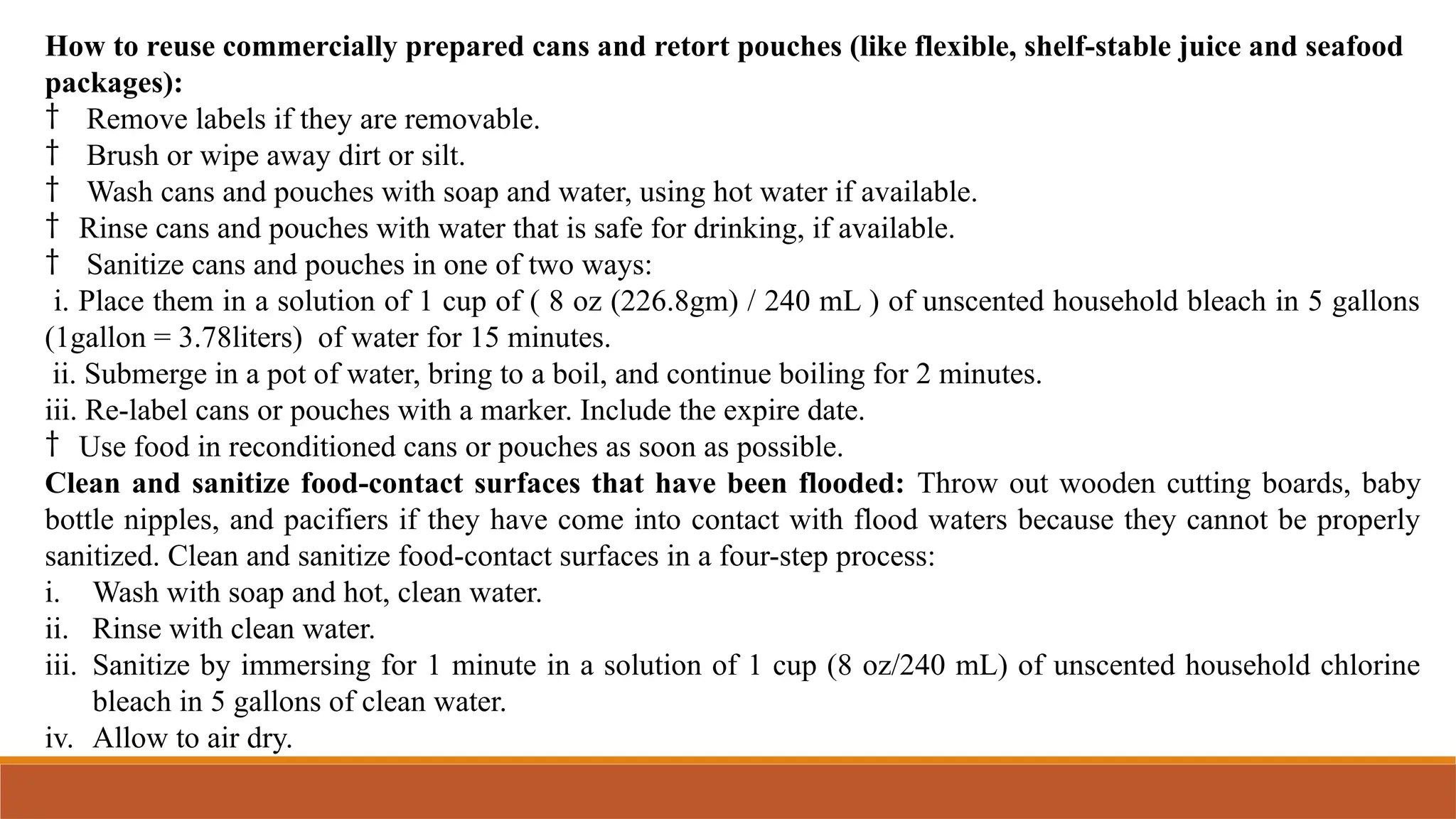 How to reuse commercially prepared cans and retort pouches (like flexible, shelf-stable juice and seafood
packages):
† Remove labels if they are removable.
† Brush or wipe away dirt or silt.
† Wash cans and pouches with soap and water, using hot water if available.
† Rinse cans and pouches with water that is safe for drinking, if available.
† Sanitize cans and pouches in one of two ways:
i. Place them in a solution of 1 cup of ( 8 oz (226.8gm) / 240 mL ) of unscented household bleach in 5 gallons
(1gallon = 3.78liters) of water for 15 minutes.
ii. Submerge in a pot of water, bring to a boil, and continue boiling for 2 minutes.
iii. Re-label cans or pouches with a marker. Include the expire date.
† Use food in reconditioned cans or pouches as soon as possible.
Clean and sanitize food-contact surfaces that have been flooded: Throw out wooden cutting boards, baby
bottle nipples, and pacifiers if they have come into contact with flood waters because they cannot be properly
sanitized. Clean and sanitize food-contact surfaces in a four-step process:
i. Wash with soap and hot, clean water.
ii. Rinse with clean water.
iii. Sanitize by immersing for 1 minute in a solution of 1 cup (8 oz/240 mL) of unscented household chlorine
bleach in 5 gallons of clean water.
iv. Allow to air dry.
 