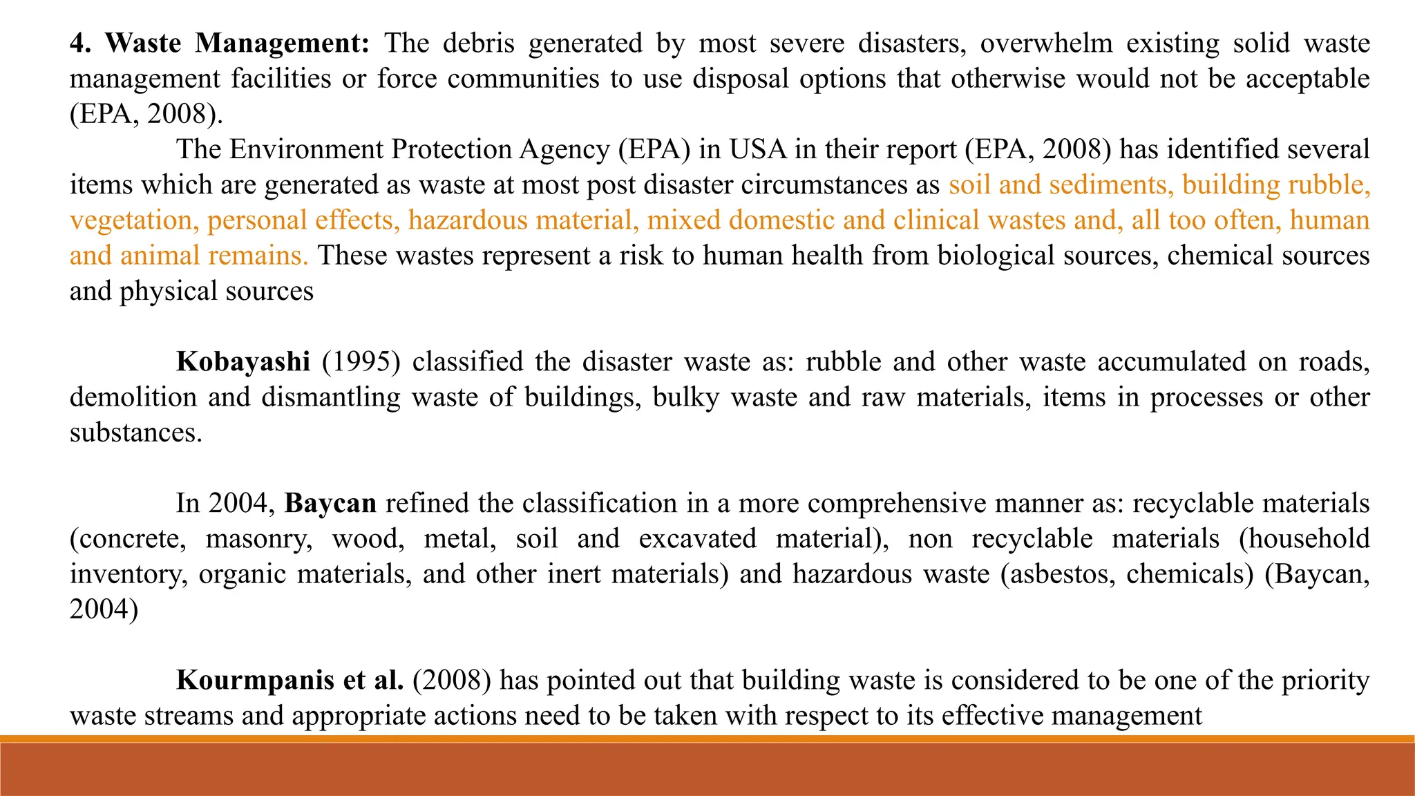 4. Waste Management: The debris generated by most severe disasters, overwhelm existing solid waste
management facilities or force communities to use disposal options that otherwise would not be acceptable
(EPA, 2008).
The Environment Protection Agency (EPA) in USA in their report (EPA, 2008) has identified several
items which are generated as waste at most post disaster circumstances as soil and sediments, building rubble,
vegetation, personal effects, hazardous material, mixed domestic and clinical wastes and, all too often, human
and animal remains. These wastes represent a risk to human health from biological sources, chemical sources
and physical sources
Kobayashi (1995) classified the disaster waste as: rubble and other waste accumulated on roads,
demolition and dismantling waste of buildings, bulky waste and raw materials, items in processes or other
substances.
In 2004, Baycan refined the classification in a more comprehensive manner as: recyclable materials
(concrete, masonry, wood, metal, soil and excavated material), non recyclable materials (household
inventory, organic materials, and other inert materials) and hazardous waste (asbestos, chemicals) (Baycan,
2004)
Kourmpanis et al. (2008) has pointed out that building waste is considered to be one of the priority
waste streams and appropriate actions need to be taken with respect to its effective management
 
