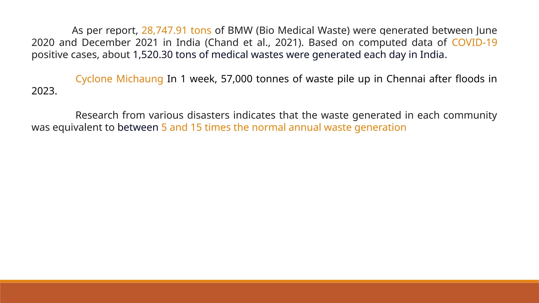 As per report, 28,747.91 tons of BMW (Bio Medical Waste) were generated between June
2020 and December 2021 in India (Chand et al., 2021). Based on computed data of COVID-19
positive cases, about 1,520.30 tons of medical wastes were generated each day in India.
Cyclone Michaung In 1 week, 57,000 tonnes of waste pile up in Chennai after floods in
2023.
Research from various disasters indicates that the waste generated in each community
was equivalent to between 5 and 15 times the normal annual waste generation
 