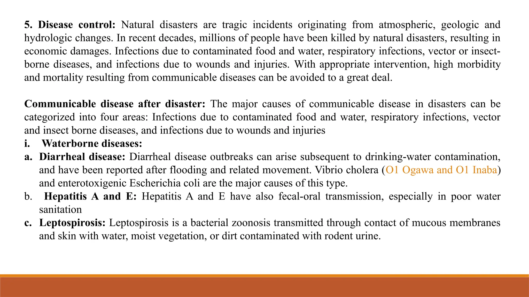 5. Disease control: Natural disasters are tragic incidents originating from atmospheric, geologic and
hydrologic changes. In recent decades, millions of people have been killed by natural disasters, resulting in
economic damages. Infections due to contaminated food and water, respiratory infections, vector or insect-
borne diseases, and infections due to wounds and injuries. With appropriate intervention, high morbidity
and mortality resulting from communicable diseases can be avoided to a great deal.
Communicable disease after disaster: The major causes of communicable disease in disasters can be
categorized into four areas: Infections due to contaminated food and water, respiratory infections, vector
and insect borne diseases, and infections due to wounds and injuries
i. Waterborne diseases:
a. Diarrheal disease: Diarrheal disease outbreaks can arise subsequent to drinking-water contamination,
and have been reported after flooding and related movement. Vibrio cholera (O1 Ogawa and O1 Inaba)
and enterotoxigenic Escherichia coli are the major causes of this type.
b. Hepatitis A and E: Hepatitis A and E have also fecal-oral transmission, especially in poor water
sanitation
c. Leptospirosis: Leptospirosis is a bacterial zoonosis transmitted through contact of mucous membranes
and skin with water, moist vegetation, or dirt contaminated with rodent urine.
 
