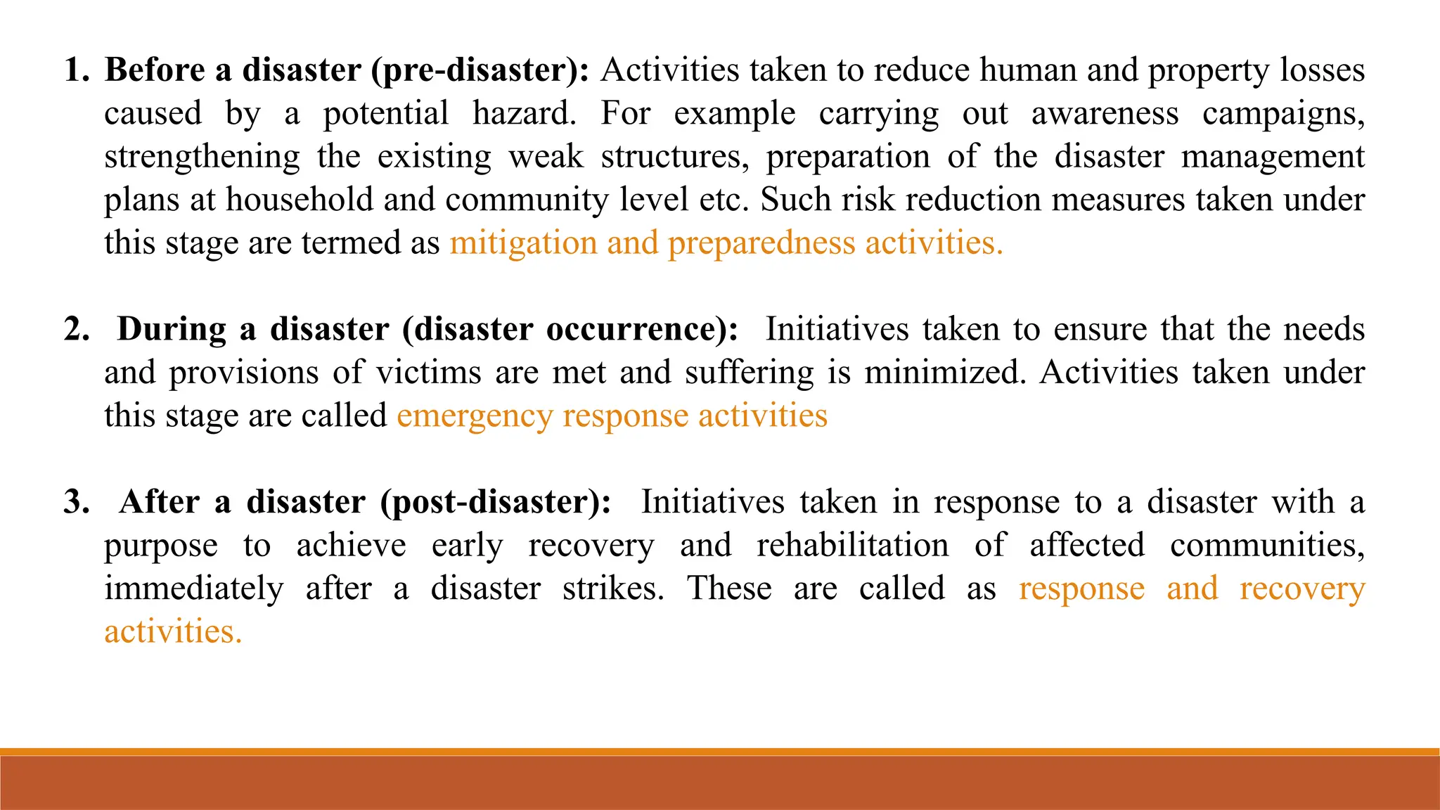 1. Before a disaster (pre disaster):
‐ Activities taken to reduce human and property losses
caused by a potential hazard. For example carrying out awareness campaigns,
strengthening the existing weak structures, preparation of the disaster management
plans at household and community level etc. Such risk reduction measures taken under
this stage are termed as mitigation and preparedness activities.
2. During a disaster (disaster occurrence): Initiatives taken to ensure that the needs
and provisions of victims are met and suffering is minimized. Activities taken under
this stage are called emergency response activities
3. After a disaster (post disaster):
‐ Initiatives taken in response to a disaster with a
purpose to achieve early recovery and rehabilitation of affected communities,
immediately after a disaster strikes. These are called as response and recovery
activities.
 