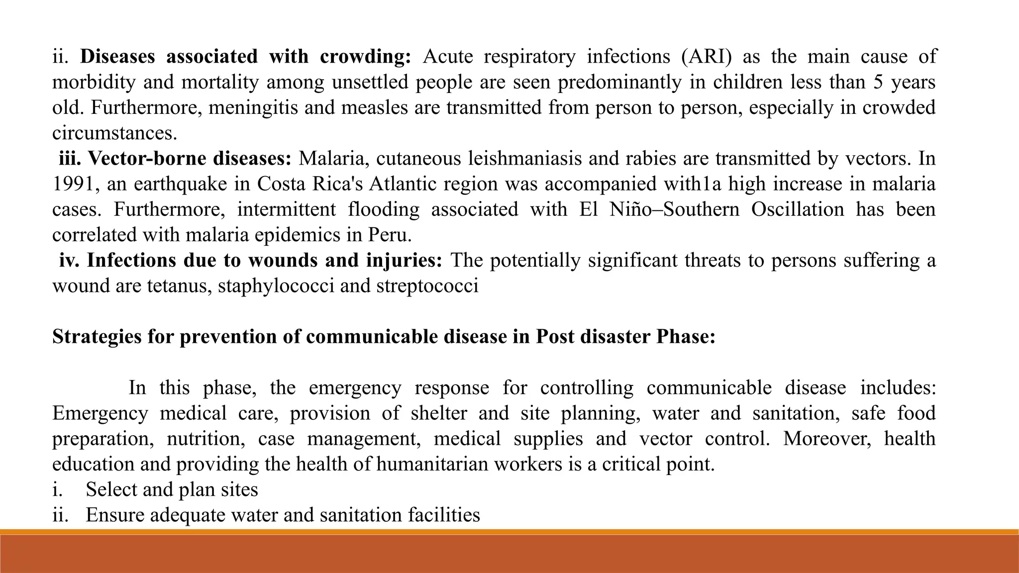 ii. Diseases associated with crowding: Acute respiratory infections (ARI) as the main cause of
morbidity and mortality among unsettled people are seen predominantly in children less than 5 years
old. Furthermore, meningitis and measles are transmitted from person to person, especially in crowded
circumstances.
iii. Vector-borne diseases: Malaria, cutaneous leishmaniasis and rabies are transmitted by vectors. In
1991, an earthquake in Costa Rica's Atlantic region was accompanied with1a high increase in malaria
cases. Furthermore, intermittent flooding associated with El Niño–Southern Oscillation has been
correlated with malaria epidemics in Peru.
iv. Infections due to wounds and injuries: The potentially significant threats to persons suffering a
wound are tetanus, staphylococci and streptococci
Strategies for prevention of communicable disease in Post disaster Phase:
In this phase, the emergency response for controlling communicable disease includes:
Emergency medical care, provision of shelter and site planning, water and sanitation, safe food
preparation, nutrition, case management, medical supplies and vector control. Moreover, health
education and providing the health of humanitarian workers is a critical point.
i. Select and plan sites
ii. Ensure adequate water and sanitation facilities
 