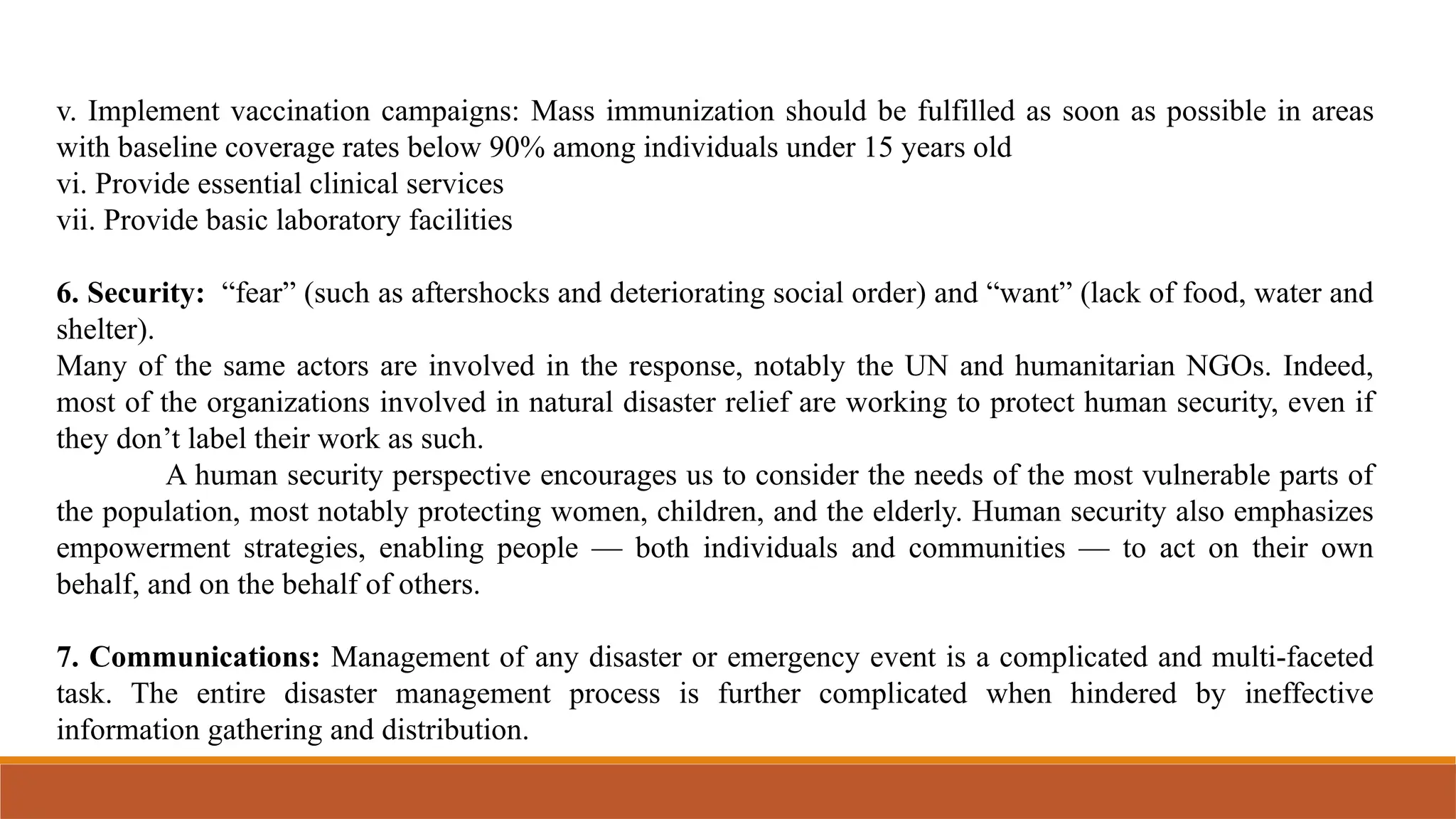 v. Implement vaccination campaigns: Mass immunization should be fulfilled as soon as possible in areas
with baseline coverage rates below 90% among individuals under 15 years old
vi. Provide essential clinical services
vii. Provide basic laboratory facilities
6. Security: “fear” (such as aftershocks and deteriorating social order) and “want” (lack of food, water and
shelter).
Many of the same actors are involved in the response, notably the UN and humanitarian NGOs. Indeed,
most of the organizations involved in natural disaster relief are working to protect human security, even if
they don’t label their work as such.
A human security perspective encourages us to consider the needs of the most vulnerable parts of
the population, most notably protecting women, children, and the elderly. Human security also emphasizes
empowerment strategies, enabling people — both individuals and communities — to act on their own
behalf, and on the behalf of others.
7. Communications: Management of any disaster or emergency event is a complicated and multi-faceted
task. The entire disaster management process is further complicated when hindered by ineffective
information gathering and distribution.
 