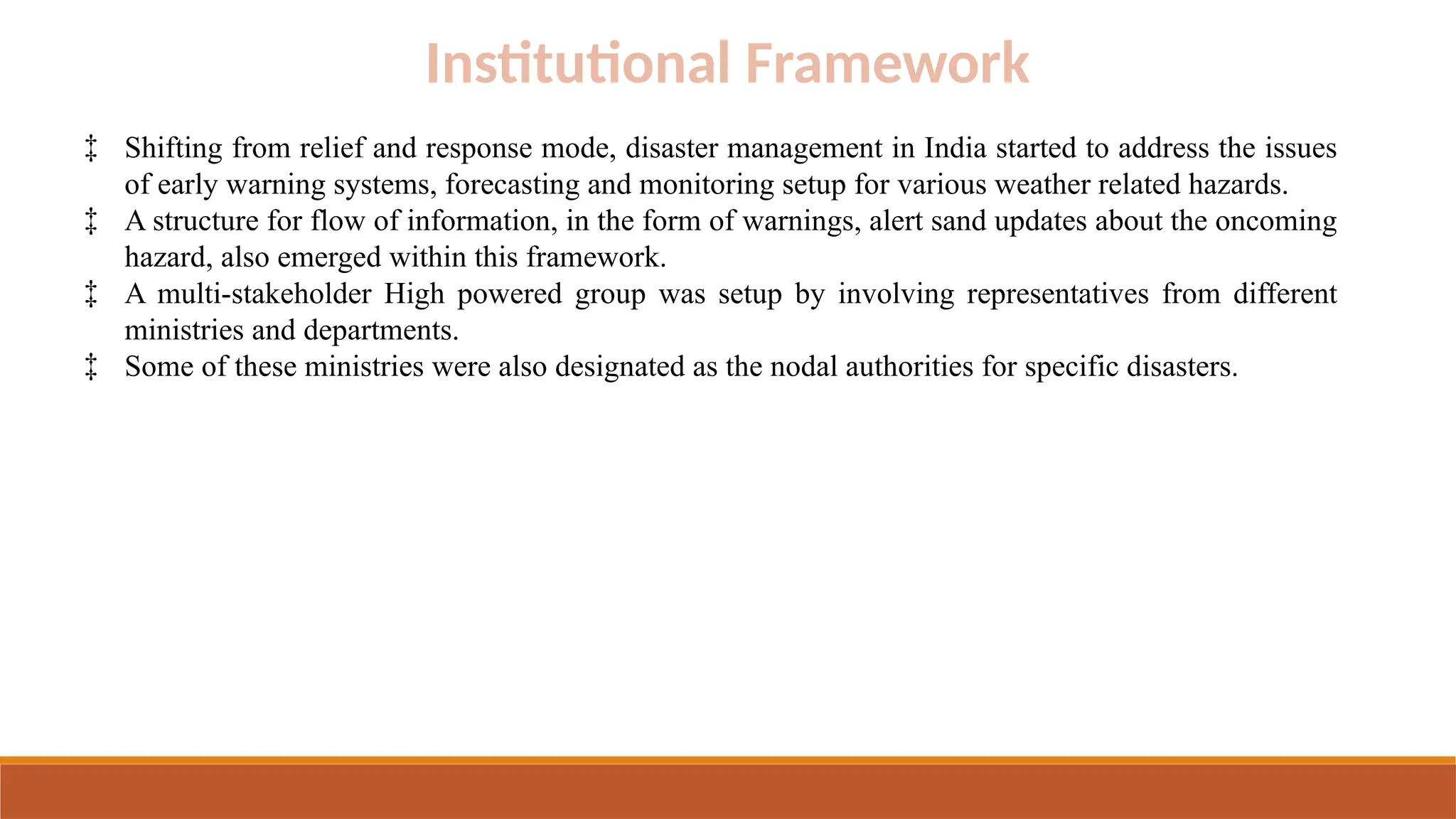 Institutional Framework
‡ Shifting from relief and response mode, disaster management in India started to address the issues
of early warning systems, forecasting and monitoring setup for various weather related hazards.
‡ A structure for flow of information, in the form of warnings, alert sand updates about the oncoming
hazard, also emerged within this framework.
‡ A multi-stakeholder High powered group was setup by involving representatives from different
ministries and departments.
‡ Some of these ministries were also designated as the nodal authorities for specific disasters.
 
