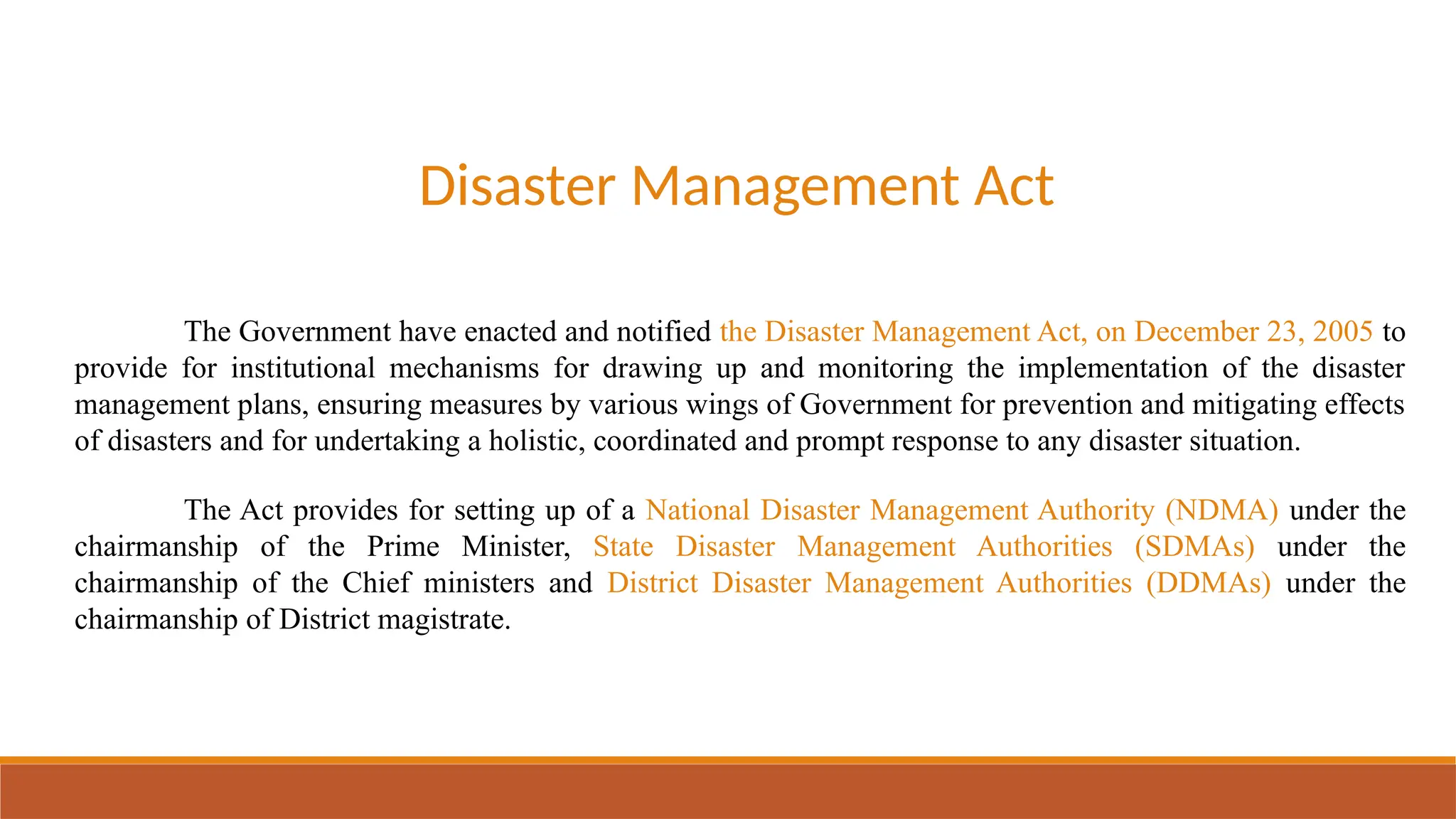 Disaster Management Act
The Government have enacted and notified the Disaster Management Act, on December 23, 2005 to
provide for institutional mechanisms for drawing up and monitoring the implementation of the disaster
management plans, ensuring measures by various wings of Government for prevention and mitigating effects
of disasters and for undertaking a holistic, coordinated and prompt response to any disaster situation.
The Act provides for setting up of a National Disaster Management Authority (NDMA) under the
chairmanship of the Prime Minister, State Disaster Management Authorities (SDMAs) under the
chairmanship of the Chief ministers and District Disaster Management Authorities (DDMAs) under the
chairmanship of District magistrate.
 