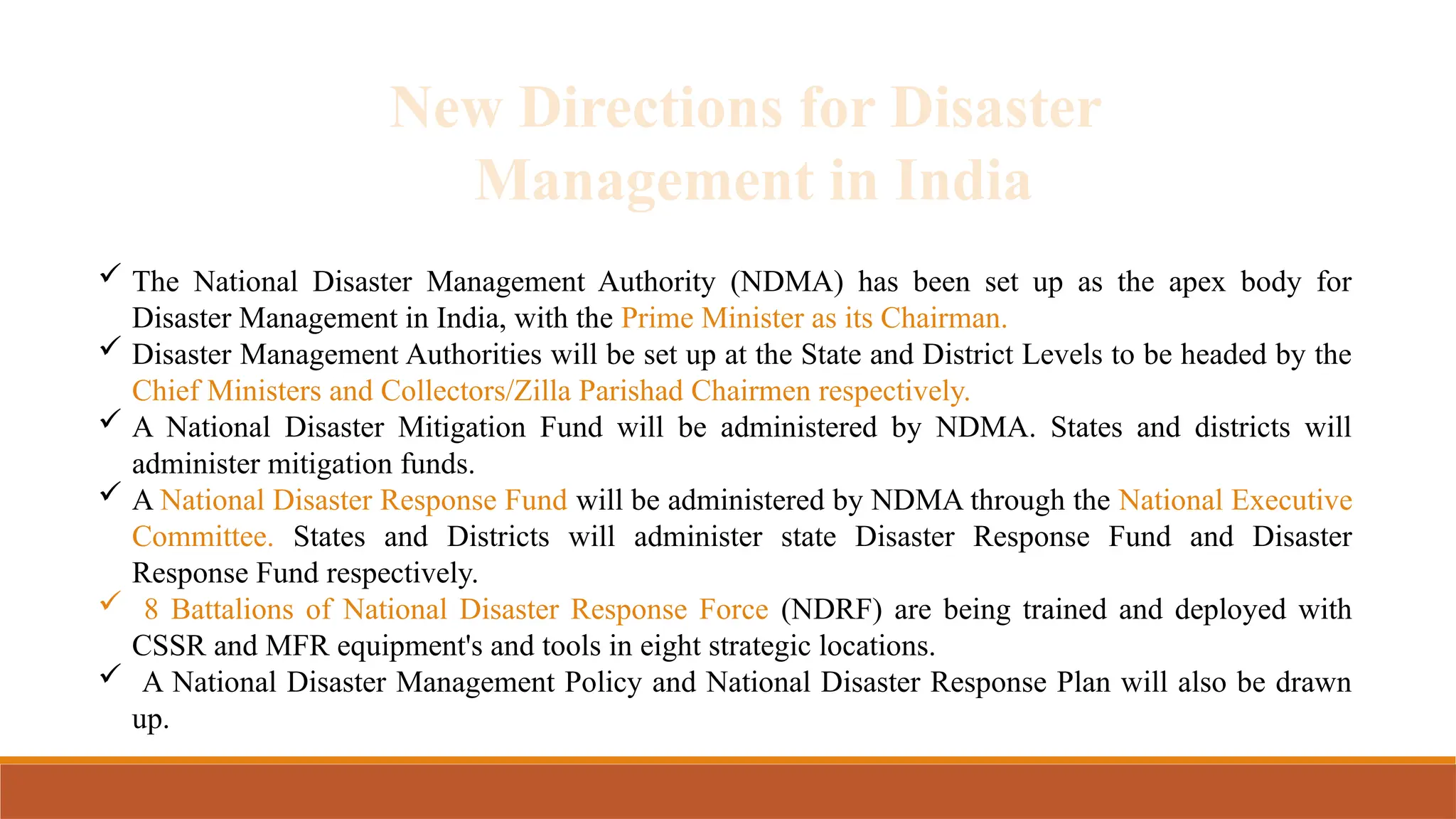 New Directions for Disaster
Management in India
 The National Disaster Management Authority (NDMA) has been set up as the apex body for
Disaster Management in India, with the Prime Minister as its Chairman.
 Disaster Management Authorities will be set up at the State and District Levels to be headed by the
Chief Ministers and Collectors/Zilla Parishad Chairmen respectively.
 A National Disaster Mitigation Fund will be administered by NDMA. States and districts will
administer mitigation funds.
 A National Disaster Response Fund will be administered by NDMA through the National Executive
Committee. States and Districts will administer state Disaster Response Fund and Disaster
Response Fund respectively.
 8 Battalions of National Disaster Response Force (NDRF) are being trained and deployed with
CSSR and MFR equipment's and tools in eight strategic locations.
 A National Disaster Management Policy and National Disaster Response Plan will also be drawn
up.
 