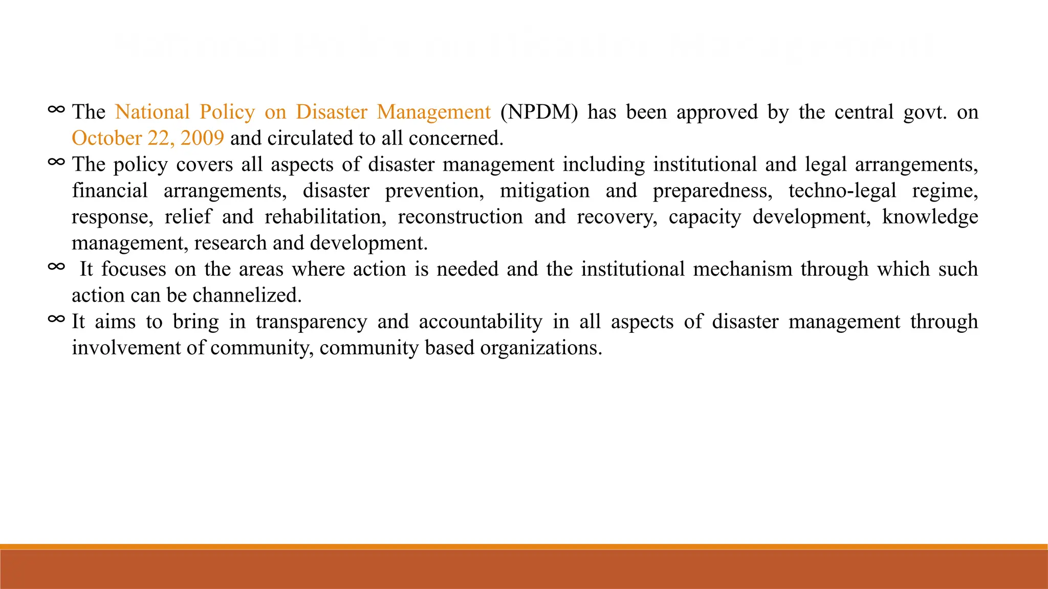 National Policy on Disaster Management
∞ The National Policy on Disaster Management (NPDM) has been approved by the central govt. on
October 22, 2009 and circulated to all concerned.
∞ The policy covers all aspects of disaster management including institutional and legal arrangements,
financial arrangements, disaster prevention, mitigation and preparedness, techno-legal regime,
response, relief and rehabilitation, reconstruction and recovery, capacity development, knowledge
management, research and development.
∞ It focuses on the areas where action is needed and the institutional mechanism through which such
action can be channelized.
∞ It aims to bring in transparency and accountability in all aspects of disaster management through
involvement of community, community based organizations.
 