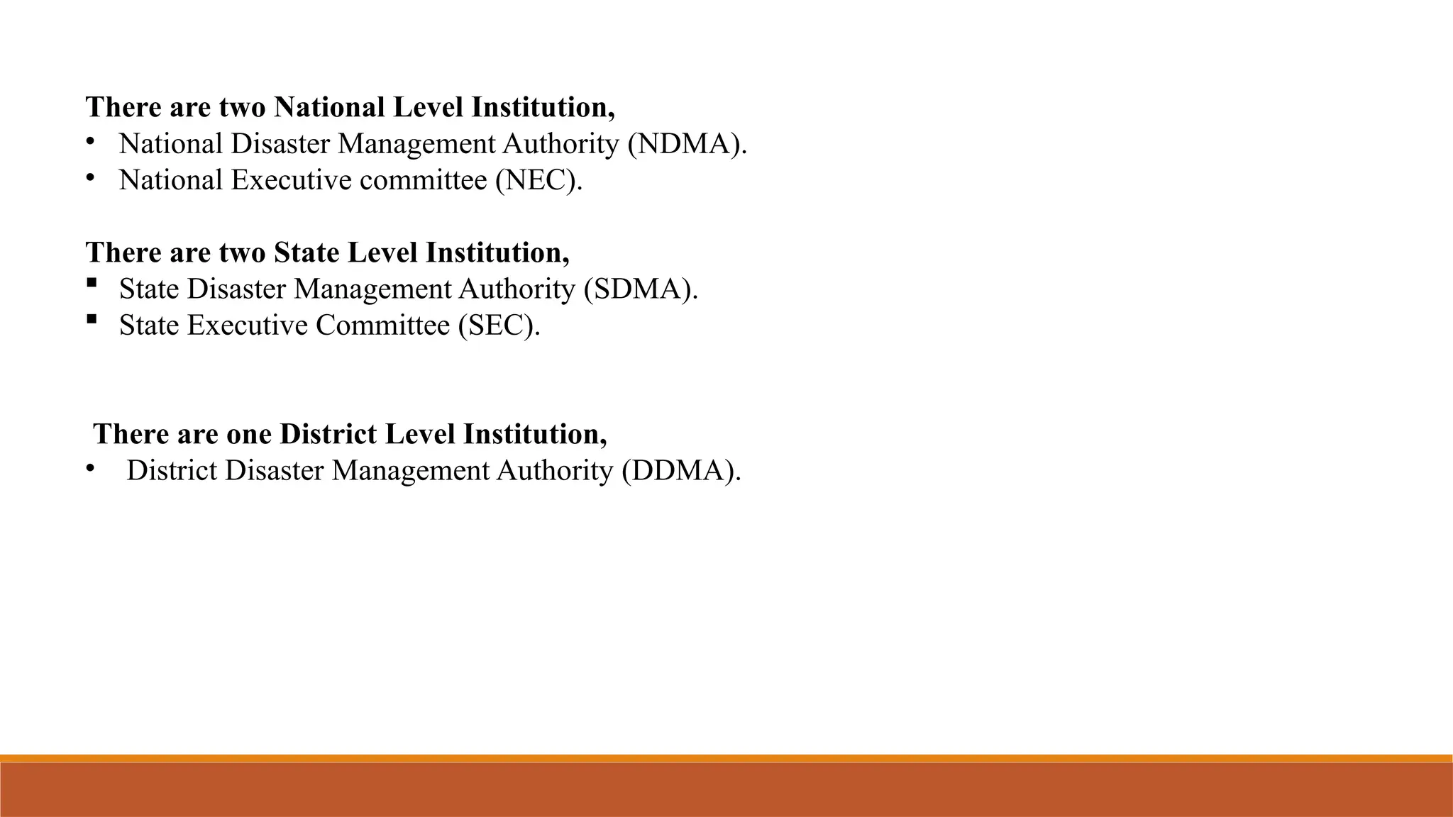 There are two National Level Institution,
• National Disaster Management Authority (NDMA).
• National Executive committee (NEC).
There are two State Level Institution,
 State Disaster Management Authority (SDMA).
 State Executive Committee (SEC).
There are one District Level Institution,
• District Disaster Management Authority (DDMA).
 