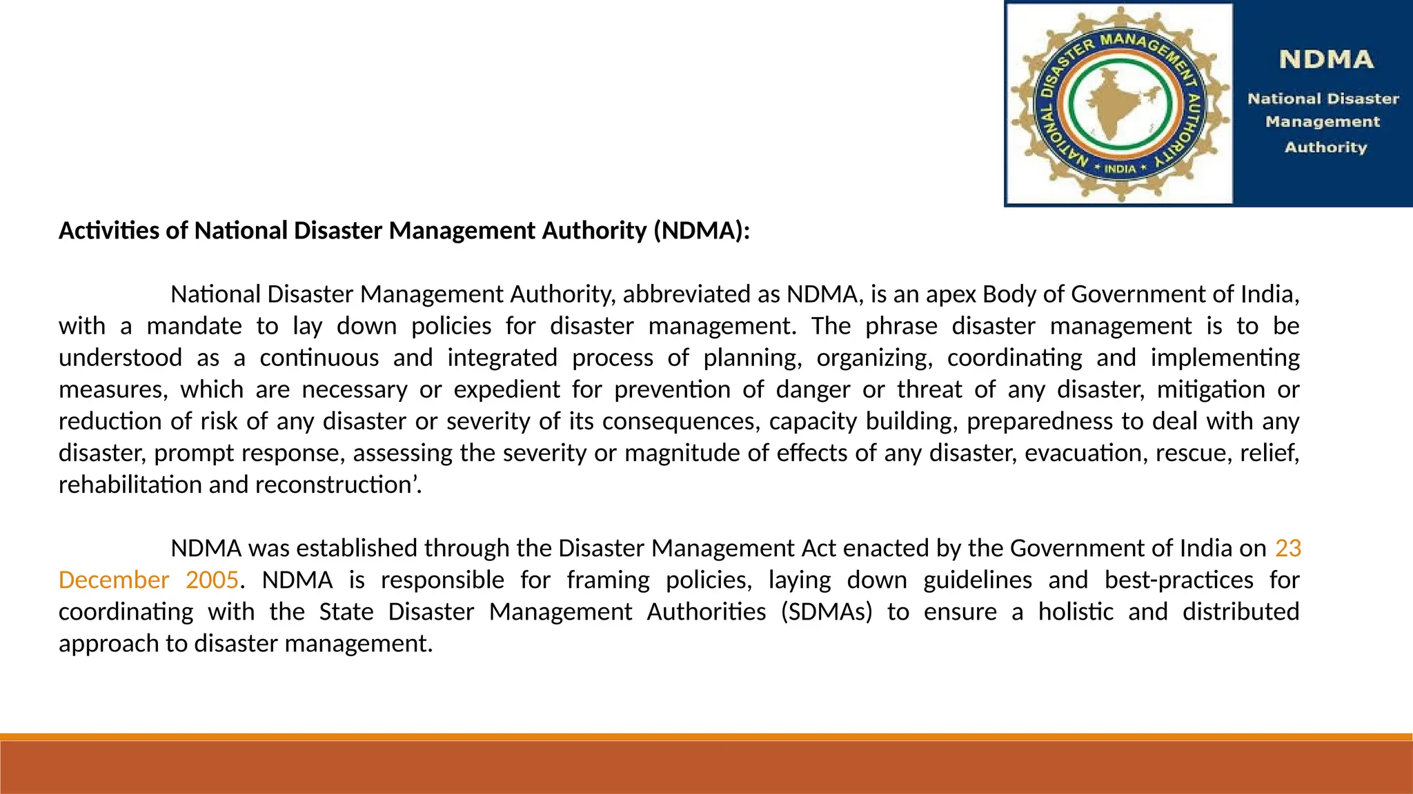 Activities of National Disaster Management Authority (NDMA):
National Disaster Management Authority, abbreviated as NDMA, is an apex Body of Government of India,
with a mandate to lay down policies for disaster management. The phrase disaster management is to be
understood as a continuous and integrated process of planning, organizing, coordinating and implementing
measures, which are necessary or expedient for prevention of danger or threat of any disaster, mitigation or
reduction of risk of any disaster or severity of its consequences, capacity building, preparedness to deal with any
disaster, prompt response, assessing the severity or magnitude of effects of any disaster, evacuation, rescue, relief,
rehabilitation and reconstruction’.
NDMA was established through the Disaster Management Act enacted by the Government of India on 23
December 2005. NDMA is responsible for framing policies, laying down guidelines and best-practices for
coordinating with the State Disaster Management Authorities (SDMAs) to ensure a holistic and distributed
approach to disaster management.
 