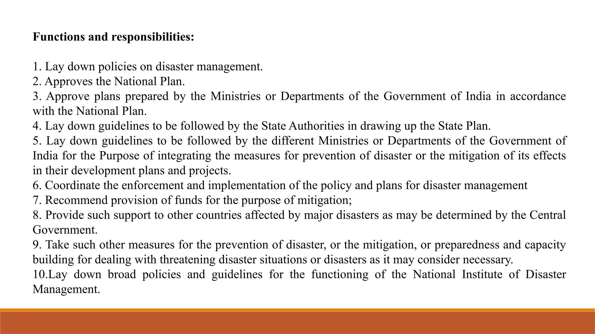 Functions and responsibilities:
1. Lay down policies on disaster management.
2. Approves the National Plan.
3. Approve plans prepared by the Ministries or Departments of the Government of India in accordance
with the National Plan.
4. Lay down guidelines to be followed by the State Authorities in drawing up the State Plan.
5. Lay down guidelines to be followed by the different Ministries or Departments of the Government of
India for the Purpose of integrating the measures for prevention of disaster or the mitigation of its effects
in their development plans and projects.
6. Coordinate the enforcement and implementation of the policy and plans for disaster management
7. Recommend provision of funds for the purpose of mitigation;
8. Provide such support to other countries affected by major disasters as may be determined by the Central
Government.
9. Take such other measures for the prevention of disaster, or the mitigation, or preparedness and capacity
building for dealing with threatening disaster situations or disasters as it may consider necessary.
10.Lay down broad policies and guidelines for the functioning of the National Institute of Disaster
Management.
 