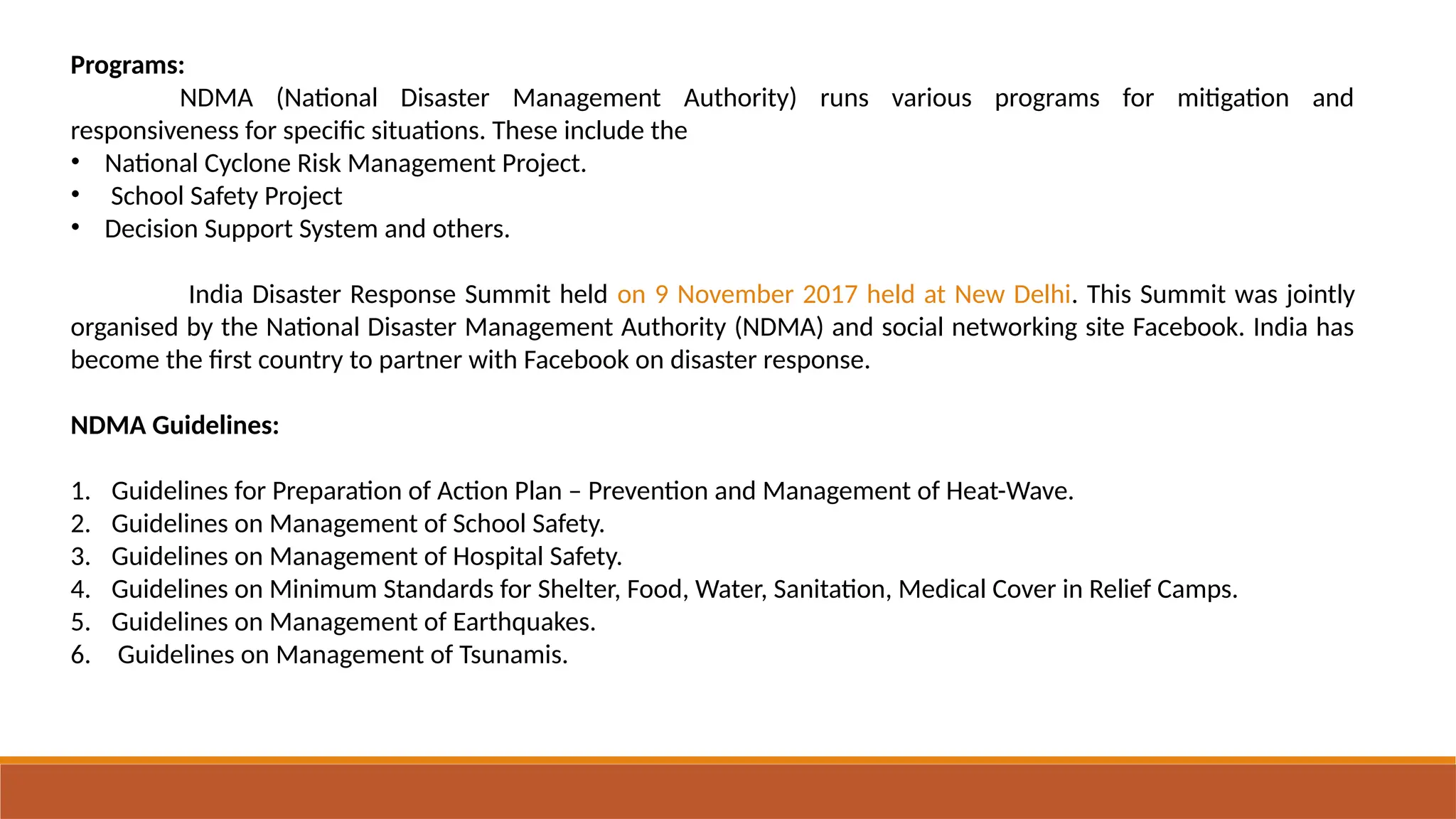 Programs:
NDMA (National Disaster Management Authority) runs various programs for mitigation and
responsiveness for specific situations. These include the
• National Cyclone Risk Management Project.
• School Safety Project
• Decision Support System and others.
India Disaster Response Summit held on 9 November 2017 held at New Delhi. This Summit was jointly
organised by the National Disaster Management Authority (NDMA) and social networking site Facebook. India has
become the first country to partner with Facebook on disaster response.
NDMA Guidelines:
1. Guidelines for Preparation of Action Plan – Prevention and Management of Heat-Wave.
2. Guidelines on Management of School Safety.
3. Guidelines on Management of Hospital Safety.
4. Guidelines on Minimum Standards for Shelter, Food, Water, Sanitation, Medical Cover in Relief Camps.
5. Guidelines on Management of Earthquakes.
6. Guidelines on Management of Tsunamis.
 