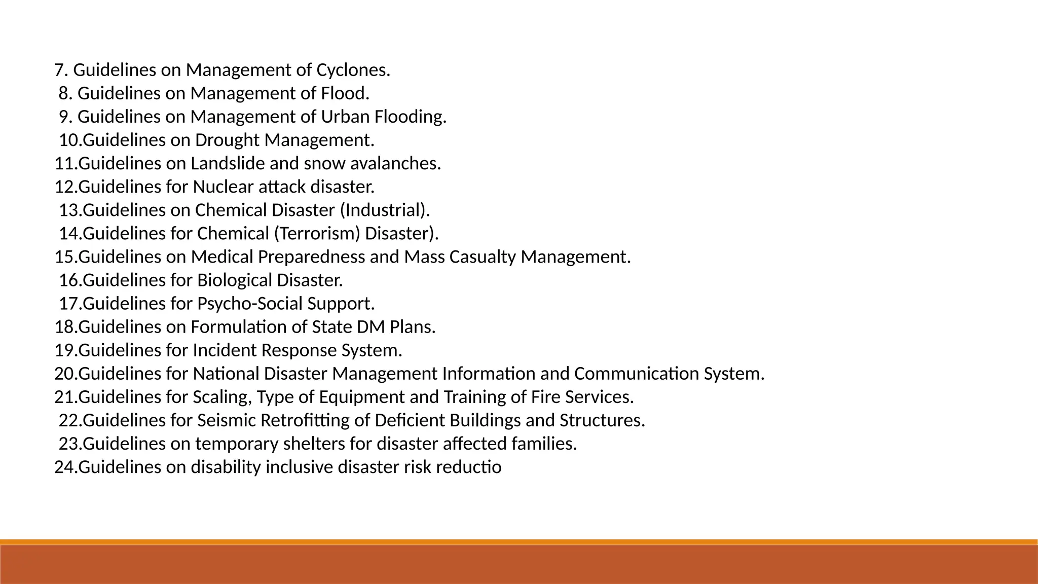 7. Guidelines on Management of Cyclones.
8. Guidelines on Management of Flood.
9. Guidelines on Management of Urban Flooding.
10.Guidelines on Drought Management.
11.Guidelines on Landslide and snow avalanches.
12.Guidelines for Nuclear attack disaster.
13.Guidelines on Chemical Disaster (Industrial).
14.Guidelines for Chemical (Terrorism) Disaster).
15.Guidelines on Medical Preparedness and Mass Casualty Management.
16.Guidelines for Biological Disaster.
17.Guidelines for Psycho-Social Support.
18.Guidelines on Formulation of State DM Plans.
19.Guidelines for Incident Response System.
20.Guidelines for National Disaster Management Information and Communication System.
21.Guidelines for Scaling, Type of Equipment and Training of Fire Services.
22.Guidelines for Seismic Retrofitting of Deficient Buildings and Structures.
23.Guidelines on temporary shelters for disaster affected families.
24.Guidelines on disability inclusive disaster risk reductio
 