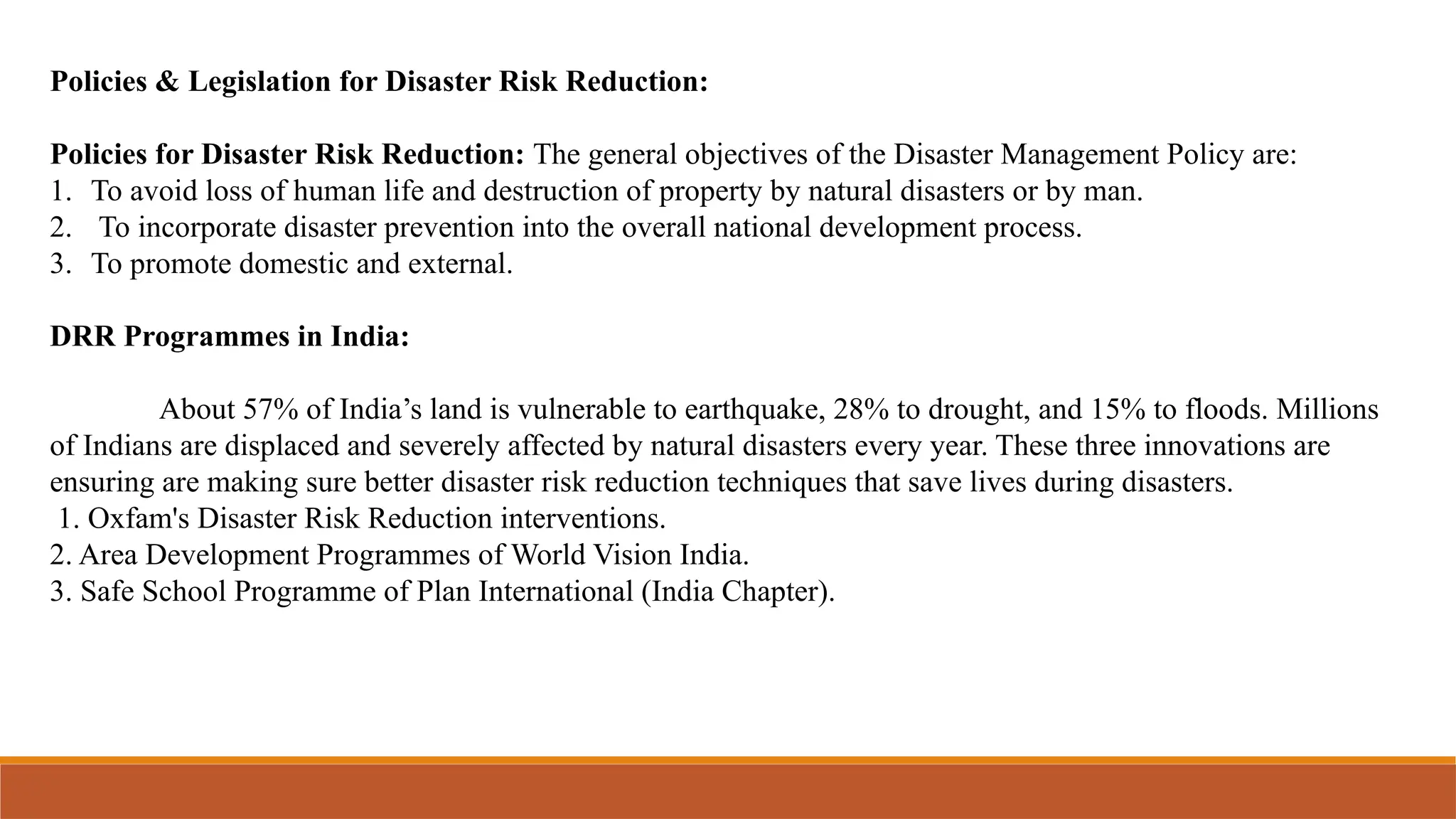 Policies & Legislation for Disaster Risk Reduction:
Policies for Disaster Risk Reduction: The general objectives of the Disaster Management Policy are:
1. To avoid loss of human life and destruction of property by natural disasters or by man.
2. To incorporate disaster prevention into the overall national development process.
3. To promote domestic and external.
DRR Programmes in India:
About 57% of India’s land is vulnerable to earthquake, 28% to drought, and 15% to floods. Millions
of Indians are displaced and severely affected by natural disasters every year. These three innovations are
ensuring are making sure better disaster risk reduction techniques that save lives during disasters.
1. Oxfam's Disaster Risk Reduction interventions.
2. Area Development Programmes of World Vision India.
3. Safe School Programme of Plan International (India Chapter).
 