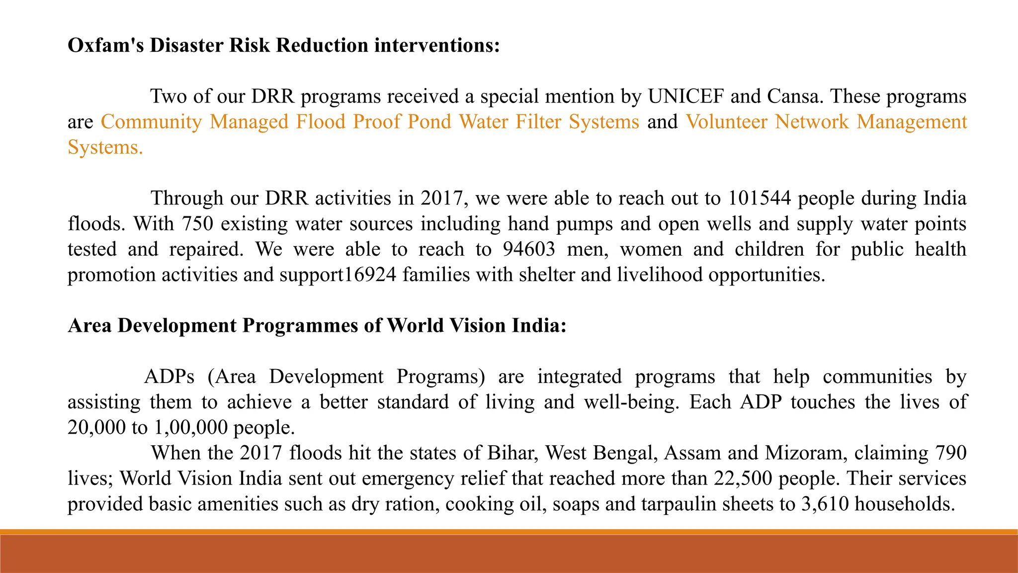 Oxfam's Disaster Risk Reduction interventions:
Two of our DRR programs received a special mention by UNICEF and Cansa. These programs
are Community Managed Flood Proof Pond Water Filter Systems and Volunteer Network Management
Systems.
Through our DRR activities in 2017, we were able to reach out to 101544 people during India
floods. With 750 existing water sources including hand pumps and open wells and supply water points
tested and repaired. We were able to reach to 94603 men, women and children for public health
promotion activities and support16924 families with shelter and livelihood opportunities.
Area Development Programmes of World Vision India:
ADPs (Area Development Programs) are integrated programs that help communities by
assisting them to achieve a better standard of living and well-being. Each ADP touches the lives of
20,000 to 1,00,000 people.
When the 2017 floods hit the states of Bihar, West Bengal, Assam and Mizoram, claiming 790
lives; World Vision India sent out emergency relief that reached more than 22,500 people. Their services
provided basic amenities such as dry ration, cooking oil, soaps and tarpaulin sheets to 3,610 households.
 