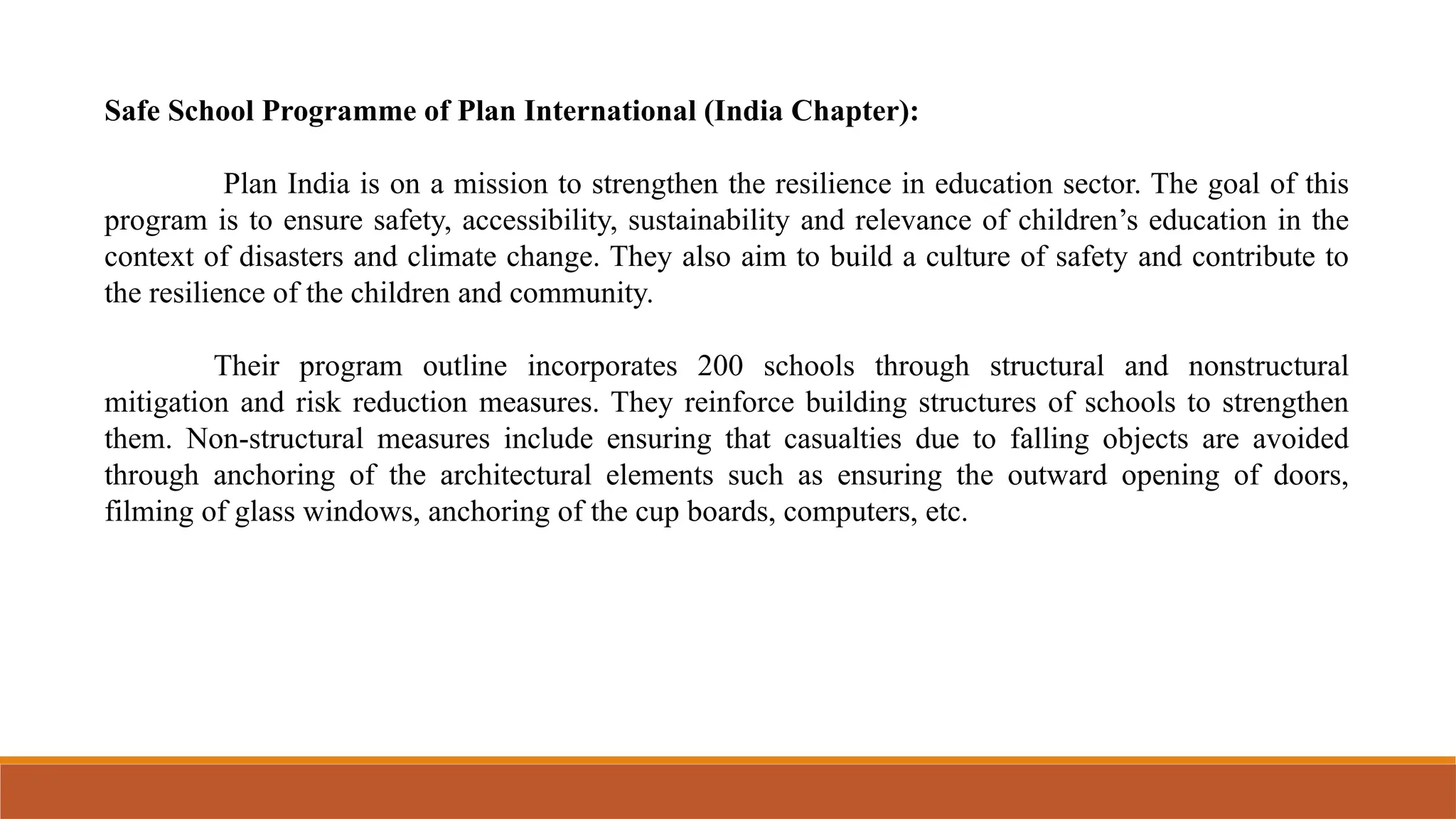 Safe School Programme of Plan International (India Chapter):
Plan India is on a mission to strengthen the resilience in education sector. The goal of this
program is to ensure safety, accessibility, sustainability and relevance of children’s education in the
context of disasters and climate change. They also aim to build a culture of safety and contribute to
the resilience of the children and community.
Their program outline incorporates 200 schools through structural and nonstructural
mitigation and risk reduction measures. They reinforce building structures of schools to strengthen
them. Non-structural measures include ensuring that casualties due to falling objects are avoided
through anchoring of the architectural elements such as ensuring the outward opening of doors,
filming of glass windows, anchoring of the cup boards, computers, etc.
 