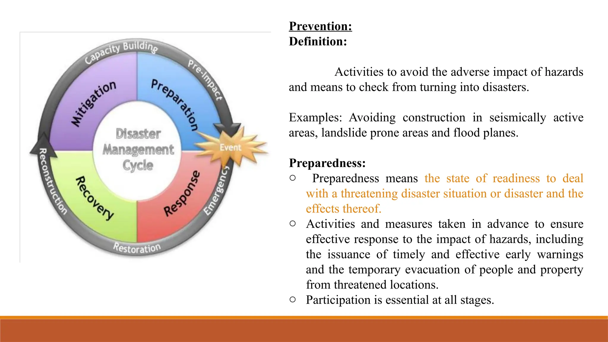 Prevention:
Definition:
Activities to avoid the adverse impact of hazards
and means to check from turning into disasters.
Examples: Avoiding construction in seismically active
areas, landslide prone areas and flood planes.
Preparedness:
o Preparedness means the state of readiness to deal
with a threatening disaster situation or disaster and the
effects thereof.
o Activities and measures taken in advance to ensure
effective response to the impact of hazards, including
the issuance of timely and effective early warnings
and the temporary evacuation of people and property
from threatened locations.
o Participation is essential at all stages.
 