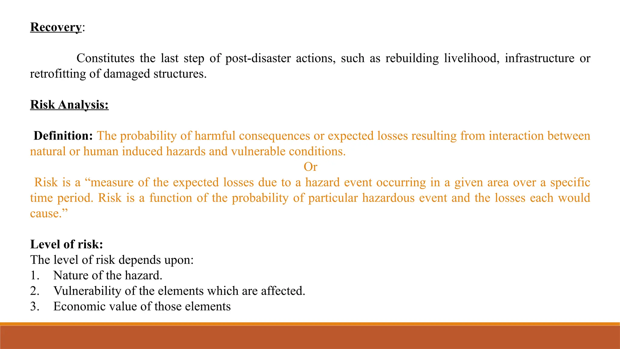 Recovery:
Constitutes the last step of post-disaster actions, such as rebuilding livelihood, infrastructure or
retrofitting of damaged structures.
Risk Analysis:
Definition: The probability of harmful consequences or expected losses resulting from interaction between
natural or human induced hazards and vulnerable conditions.
Or
Risk is a “measure of the expected losses due to a hazard event occurring in a given area over a specific
time period. Risk is a function of the probability of particular hazardous event and the losses each would
cause.”
Level of risk:
The level of risk depends upon:
1. Nature of the hazard.
2. Vulnerability of the elements which are affected.
3. Economic value of those elements
 