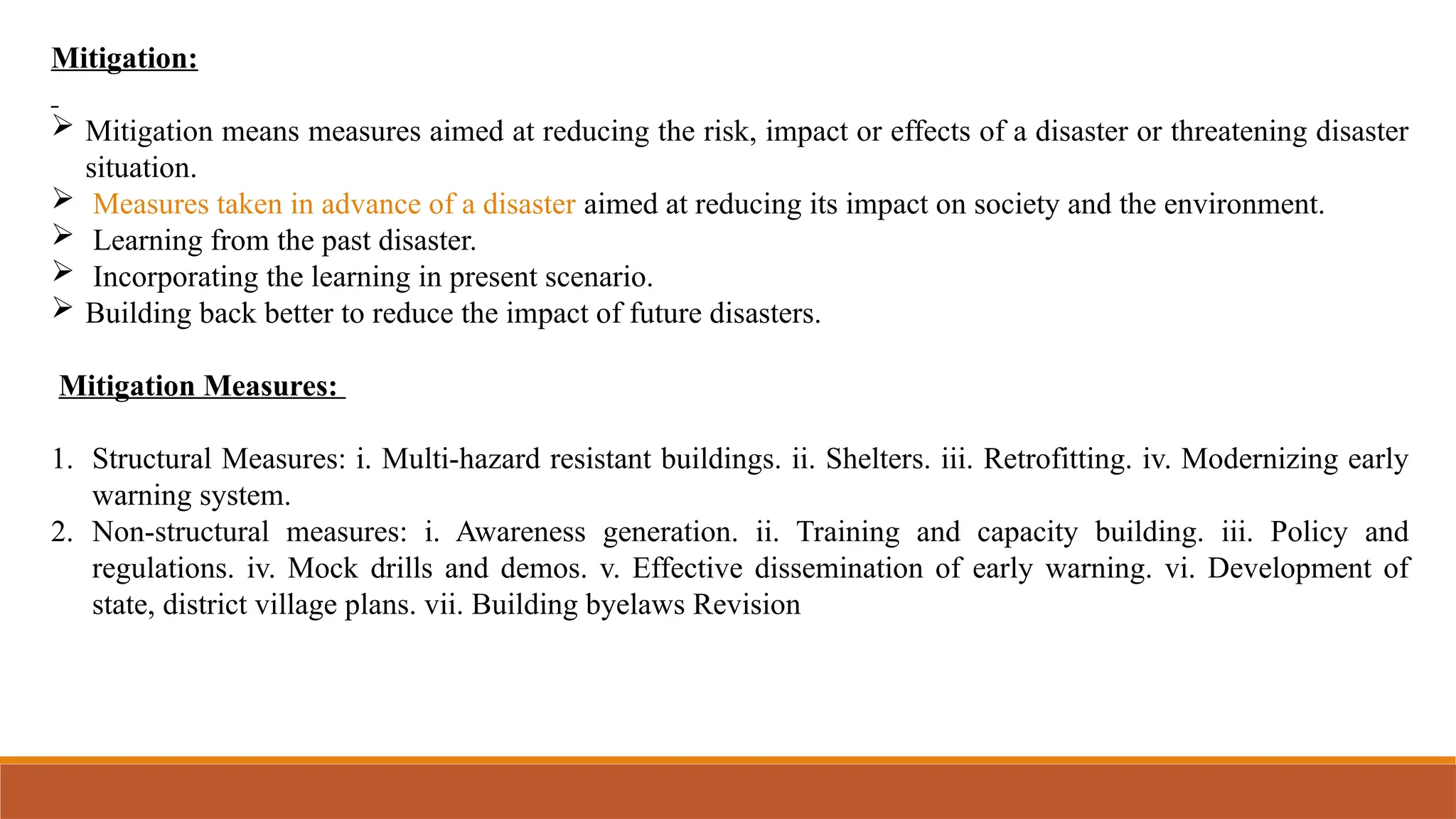 Mitigation:
 Mitigation means measures aimed at reducing the risk, impact or effects of a disaster or threatening disaster
situation.
 Measures taken in advance of a disaster aimed at reducing its impact on society and the environment.
 Learning from the past disaster.
 Incorporating the learning in present scenario.
 Building back better to reduce the impact of future disasters.
Mitigation Measures:
1. Structural Measures: i. Multi-hazard resistant buildings. ii. Shelters. iii. Retrofitting. iv. Modernizing early
warning system.
2. Non-structural measures: i. Awareness generation. ii. Training and capacity building. iii. Policy and
regulations. iv. Mock drills and demos. v. Effective dissemination of early warning. vi. Development of
state, district village plans. vii. Building byelaws Revision
 