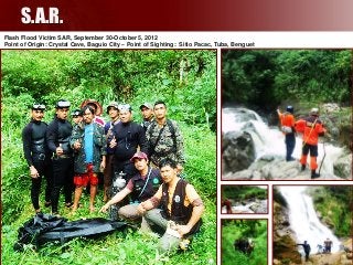 S.A.R.
Flash Flood Victim SAR, September 30-October 5, 2012
Point of Origin: Crystal Cave, Baguio City – Point of Sighting: Sitio Pacac, Tuba, Benguet

117

 