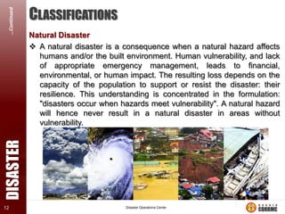 DISASTER

…Continued
12

CLASSIFICATIONS
Natural Disaster
 A natural disaster is a consequence when a natural hazard affects
humans and/or the built environment. Human vulnerability, and lack
of appropriate emergency management, leads to financial,
environmental, or human impact. The resulting loss depends on the
capacity of the population to support or resist the disaster: their
resilience. This understanding is concentrated in the formulation:
"disasters occur when hazards meet vulnerability". A natural hazard
will hence never result in a natural disaster in areas without
vulnerability.

 