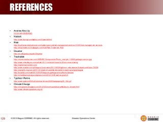 REFERENCES
•

Andrew Alex Uy
OCD-CAR/CRDRRMC

•

Hazard
http://www.backgroundalpha.com/Hazards.html

•

Risk
http://bcalliance-international.com/select-services/risk-management-and-iso-31000/risk-management-services
http://dilipchandra12.hubpages.com/hub/Risk-Treatment-Plan

•

Disaster
http://en.wikipedia.org/wiki/Disaster

•

Trashslide
http://msnbcmedia.msn.com/i/MSNBC/Components/Photo/_new/pb-110828-garbage-cannon.jpg
http://www.interaksyon.com/article/12111/mina-toll-rises-to-26-six-more-missing
http://mghelman.tumblr.com/
http://www.sunstar.com.ph/baguio/local-news/2011/08/29/typhoon-mina-leaves-8-dead-cordillera-176058
http://newsinfo.inquirer.net/51141/state-of-calamity-declared-in-trash-swamped-baguio
http://bulatlat.com/main/2013/06/25/baguios-garbage-woe-affects-classes/
http://richardbalonglong.wordpress.com/2012/10/03/wall-es-plant-2/

•

Typhoon Parma
http://www.typhoon2000.ph/stormarchives/2009/trax/pepeng09_16tx.gif

•

Climate Change
http://mncgreens.blogspot.com/2012/02/event-australian-attitudes-to-climate.html
http://www.climate-speakers.org.uk/

129

 