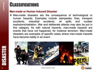 DISASTER

…Continued
13

CLASSIFICATIONS
Man-made or Human Induced Disaster
 Man-made disasters are the consequence of technological or
human hazards. Examples include stampedes, fires, transport
accidents,
industrial
accidents,
oil
spills
and
nuclear
explosions/radiation. War and deliberate attacks may also be put in
this category. As with natural hazards, man-made hazards are
events that have not happened, for instance terrorism. Man-made
disasters are examples of specific cases where man-made hazards
have become reality in an event

 