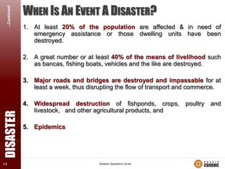 …Continued

WHEN IS AN EVENT A DISASTER?
1. At least 20% of the population are affected & in need of
emergency assistance or those dwelling units have been
destroyed.

2. A great number or at least 40% of the means of livelihood such
as bancas, fishing boats, vehicles and the like are destroyed.

DISASTER

3. Major roads and bridges are destroyed and impassable for at
least a week, thus disrupting the flow of transport and commerce.

14

4. Widespread destruction of fishponds, crops, poultry and
livestock, and other agricultural products, and
5. Epidemics

NDCC Memo Order No. 4, dated 04 March 1998

 
