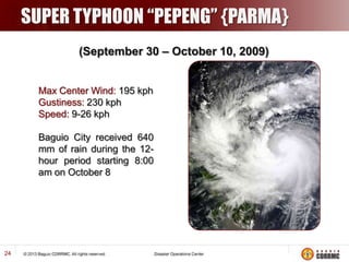 SUPER TYPHOON “PEPENG” {PARMA}
(September 30 – October 10, 2009)

Max Center Wind: 195 kph
Gustiness: 230 kph
Speed: 9-26 kph
Baguio City received 640
mm of rain during the 12hour period starting 8:00
am on October 8

24

 