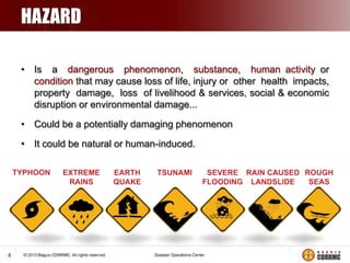 HAZARD
• Is a dangerous phenomenon, substance, human activity or
condition that may cause loss of life, injury or other health impacts,
property damage, loss of livelihood & services, social & economic
disruption or environmental damage...
• Could be a potentially damaging phenomenon
• It could be natural or human-induced.

4

 