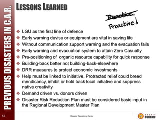 PREVIOUS DISASTERS IN C.A.R.
43

LESSONS LEARNED









LGU as the first line of defence
Early warning devise or equipment are vital in saving life
Without communication support warning and the evacuation fails
Early warning and evacuation system to attain Zero Casualty
Pre-positioning of organic resource capability for quick response
Building-back better not building-back-elsewhere
DRR measures to protect economic investments
Help must be linked to initiative. Protracted relief could breed
mendicancy, inhibit or hold back local initiative and suppress
native creativity
 Demand driven vs. donors driven
 Disaster Risk Reduction Plan must be considered basic input in
the Regional Development Master Plan

 