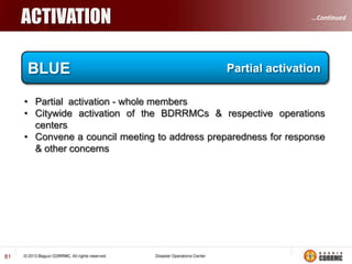…Continued

DISASTER RISK MANAGEMENT STRATEGY
 A comprehensive disaster risk management strategy, actively
involving stakeholders at all levels of government as well as the
private sector, local communities and civil society, is required to
implement the legislative framework and to provide coordination and
monitoring mechanisms and arrangements.

DRRM

 Individual disaster risk reduction actions and programs need to be
located within this strategy, rather than treated as discrete, individual
measures. Moreover, the strategy needs to indicate specific entry
points and mechanisms for mainstreaming disaster risk reduction
concerns into both the broader development agenda and the design
and implementation of individual development initiatives.

81

 