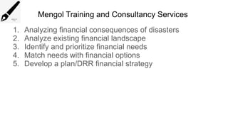 Mengol Training and Consultancy Services
1. Analyzing financial consequences of disasters
2. Analyze existing financial landscape
3. Identify and prioritize financial needs
4. Match needs with financial options
5. Develop a plan/DRR financial strategy
 