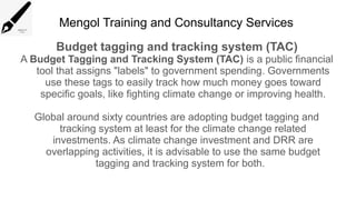 Mengol Training and Consultancy Services
Budget tagging and tracking system (TAC)
A Budget Tagging and Tracking System (TAC) is a public financial
tool that assigns "labels" to government spending. Governments
use these tags to easily track how much money goes toward
specific goals, like fighting climate change or improving health.
Global around sixty countries are adopting budget tagging and
tracking system at least for the climate change related
investments. As climate change investment and DRR are
overlapping activities, it is advisable to use the same budget
tagging and tracking system for both.
 