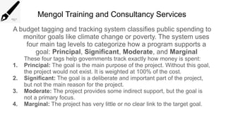 Mengol Training and Consultancy Services
A budget tagging and tracking system classifies public spending to
monitor goals like climate change or poverty. The system uses
four main tag levels to categorize how a program supports a
goal: Principal, Significant, Moderate, and Marginal
These four tags help governments track exactly how money is spent:
1. Principal: The goal is the main purpose of the project. Without this goal,
the project would not exist. It is weighted at 100% of the cost.
2. Significant: The goal is a deliberate and important part of the project,
but not the main reason for the project.
3. Moderate: The project provides some indirect support, but the goal is
not a primary focus.
4. Marginal: The project has very little or no clear link to the target goal.
 