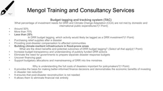 Mengol Training and Consultancy Services
Budget tagging and tracking system (TAC)
What percentage of investment needs for DRR and Climate Change Adaptation (CCA) are not met by domestic and
international public expenditures?(1 Point)
• Around 50%
• More than 75%
• Less than 25%
In DRR budget tagging, which activity would likely be tagged as a DRR investment?(1 Point)
• Purchasing relief supplies after a disaster
• Providing post-disaster compensation to affected communities
• Building climate-resilient infrastructure in flood-prone areas
What are the direct benefits and potential outcomes of DRR budget tagging? (Select all that apply)(1 Point)
• Increase budget transparency and understanding of publicly funded DRR actions
• Eliminate the need for governments to prepare separate disaster response budgets
• Uncover financing gaps
• Support budgetary allocations and mainstreaming of DRR into line ministries
Why is understanding the full costs of disasters important for policymakers?(1 Point)
• It provides the basis for making better-informed finance decisions and demonstrates the economic benefits of investing
in disaster risk reduction
• It ensures that post-disaster reconstruction is not needed
• It allows them to eliminate financial risk entirely
 