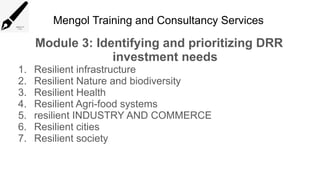Mengol Training and Consultancy Services
Module 3: Identifying and prioritizing DRR
investment needs
1. Resilient infrastructure
2. Resilient Nature and biodiversity
3. Resilient Health
4. Resilient Agri-food systems
5. resilient INDUSTRY AND COMMERCE
6. Resilient cities
7. Resilient society
 