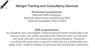 Mengol Training and Consultancy Services
Prevention investments
National DRR strategies
National determined contributions NDC
National Adaptation Plans NAPs
DRR preparedness
As disasters are unavoidable, national governments should take in to
account their risk profile and plan their financial risks so that they
can avail recovery and responses during disasters. However,
countries will come with a log list of risks and as a result they can
apply multi –criteria analysis to prioritize their prioritized investment.
 