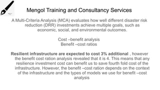 Mengol Training and Consultancy Services
A Multi-Criteria Analysis (MCA) evaluates how well different disaster risk
reduction (DRR) investments achieve multiple goals, such as
economic, social, and environmental outcomes.
Cost –benefit analysis
Benefit –cost ratios
Resilient infrastructure are expected to cost 3% additional , however
the benefit cost ration analysis revealed that it is 4. This means that any
resilience investment cost can benefit us to save fourth fold cost of the
infrastructure. However, the benefit –cost ration depends on the context
of the infrastructure and the types of models we use for benefit –cost
analysis
 