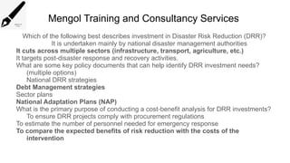 Mengol Training and Consultancy Services
Which of the following best describes investment in Disaster Risk Reduction (DRR)?
It is undertaken mainly by national disaster management authorities
It cuts across multiple sectors (infrastructure, transport, agriculture, etc.)
It targets post disaster response and recovery activities.
‑
What are some key policy documents that can help identify DRR investment needs?
(multiple options)
National DRR strategies
Debt Management strategies
Sector plans
National Adaptation Plans (NAP)
What is the primary purpose of conducting a cost benefit analysis for DRR investments?
‑
To ensure DRR projects comply with procurement regulations
To estimate the number of personnel needed for emergency response
To compare the expected benefits of risk reduction with the costs of the
intervention
 