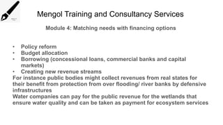 Mengol Training and Consultancy Services
Module 4: Matching needs with financing options
• Policy reform
• Budget allocation
• Borrowing (concessional loans, commercial banks and capital
markets)
• Creating new revenue streams
For instance public bodies might collect revenues from real states for
their benefit from protection from over flooding/ river banks by defensive
infrastructures
Water companies can pay for the public revenue for the wetlands that
ensure water quality and can be taken as payment for ecosystem services
 