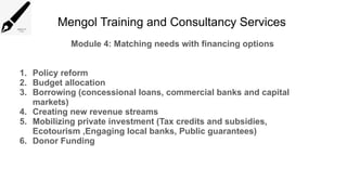 Mengol Training and Consultancy Services
Module 4: Matching needs with financing options
1. Policy reform
2. Budget allocation
3. Borrowing (concessional loans, commercial banks and capital
markets)
4. Creating new revenue streams
5. Mobilizing private investment (Tax credits and subsidies,
Ecotourism ,Engaging local banks, Public guarantees)
6. Donor Funding
 