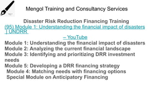 Mengol Training and Consultancy Services
Disaster Risk Reduction Financing Training
(95) Module 1: Understanding the financial impact of disasters
| UNDRR
– YouTube
Module 1: Understanding the financial impact of disasters
Module 2: Analyzing the current financial landscape
Module 3: Identifying and prioritizing DRR investment
needs
Module 5: Developing a DRR financing strategy
Module 4: Matching needs with financing options
Special Module on Anticipatory Financing
 