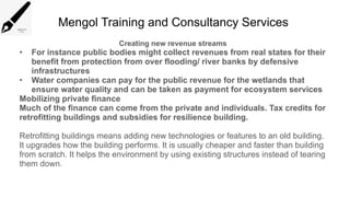 Mengol Training and Consultancy Services
Creating new revenue streams
• For instance public bodies might collect revenues from real states for their
benefit from protection from over flooding/ river banks by defensive
infrastructures
• Water companies can pay for the public revenue for the wetlands that
ensure water quality and can be taken as payment for ecosystem services
Mobilizing private finance
Much of the finance can come from the private and individuals. Tax credits for
retrofitting buildings and subsidies for resilience building.
Retrofitting buildings means adding new technologies or features to an old building.
It upgrades how the building performs. It is usually cheaper and faster than building
from scratch. It helps the environment by using existing structures instead of tearing
them down.
 