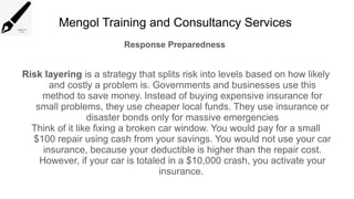 Mengol Training and Consultancy Services
Response Preparedness
Risk layering is a strategy that splits risk into levels based on how likely
and costly a problem is. Governments and businesses use this
method to save money. Instead of buying expensive insurance for
small problems, they use cheaper local funds. They use insurance or
disaster bonds only for massive emergencies
Think of it like fixing a broken car window. You would pay for a small
$100 repair using cash from your savings. You would not use your car
insurance, because your deductible is higher than the repair cost.
However, if your car is totaled in a $10,000 crash, you activate your
insurance.
 