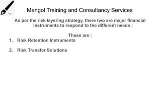 Mengol Training and Consultancy Services
As per the risk layering strategy, there two are major financial
instruments to respond to the different needs :
These are :
1. Risk Retention Instruments
2. Risk Transfer Solutions
 