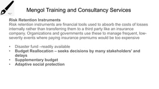 Mengol Training and Consultancy Services
Risk Retention Instruments
Risk retention instruments are financial tools used to absorb the costs of losses
internally rather than transferring them to a third party like an insurance
company. Organizations and governments use these to manage frequent, low-
severity events where paying insurance premiums would be too expensive
• Disaster fund –readily available
• Budget Reallocation – seeks decisions by many stakeholders' and
delays
• Supplementary budget
• Adaptive social protection
 